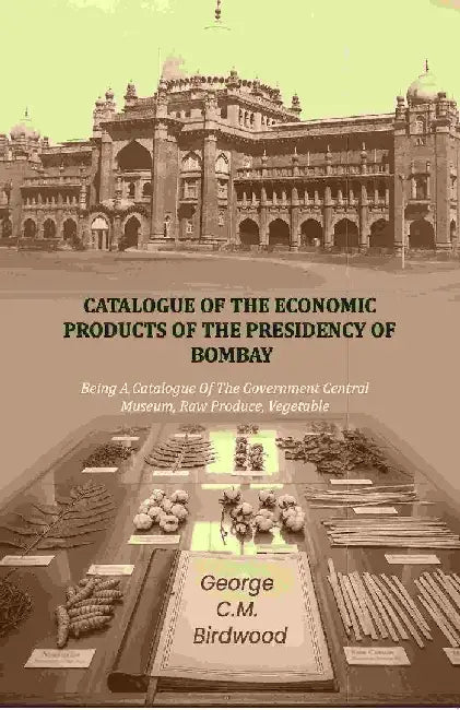 Catalogue of The Economic Products of The Presidency of Bombay: Being A Catalogue of The Government Central Museum, Raw Produce, Vegetable by George C. M. Birdwood