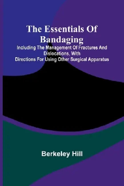 The Essentials Of Bandaging; Including The Management Of Fractures And Dislocations, With Directions For Using Other Surgical Apparatus by Berkeley Hill