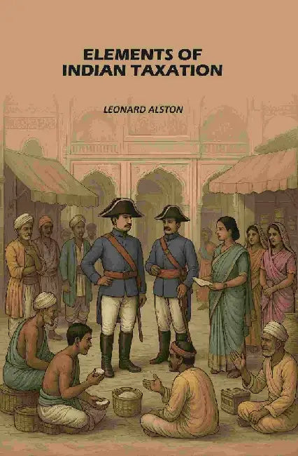 Elements of Indian Taxation: Elements of The Theory of Taxation With Special Reference To Indian Conditions by Leonard Alston