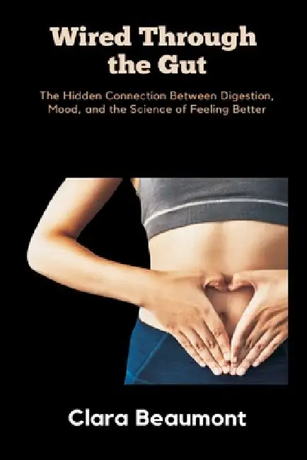 Wired Through the Gut: The Hidden Connection Between Digestion, Mood, and the Science of Feeling Better by Clara Beaumont
