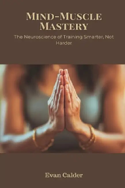 Mind-Muscle Mastery: The Neuroscience of Training Smarter, Not Harder by Evan Calder