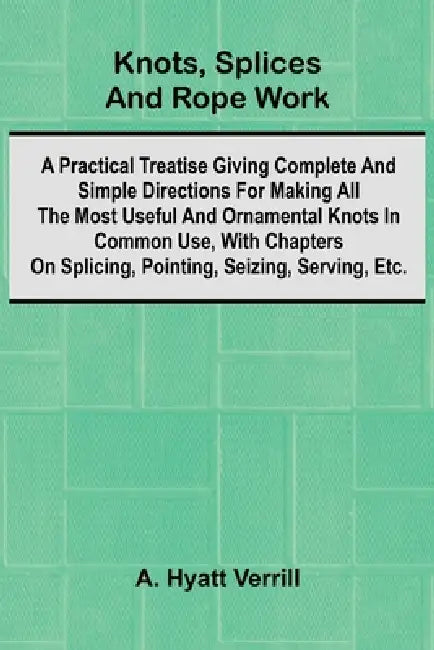 Knots, Splices And Rope Work; A Practical Treatise Giving Complete And Simple Directions For Making All The Most Useful And Ornamental Knots In Common by A. Hyatt Verrill