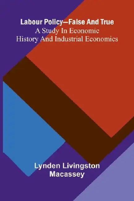 Labour Policy-False And True: A Study In Economic History And Industrial Economics by Lynden Livingston Macassey