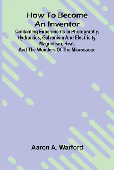 How to become an inventor: Containing experiments in photography, hydraulics, galvanism and electricity, magnetism, heat, and the wonders of the micro by Aaron A. Warford
