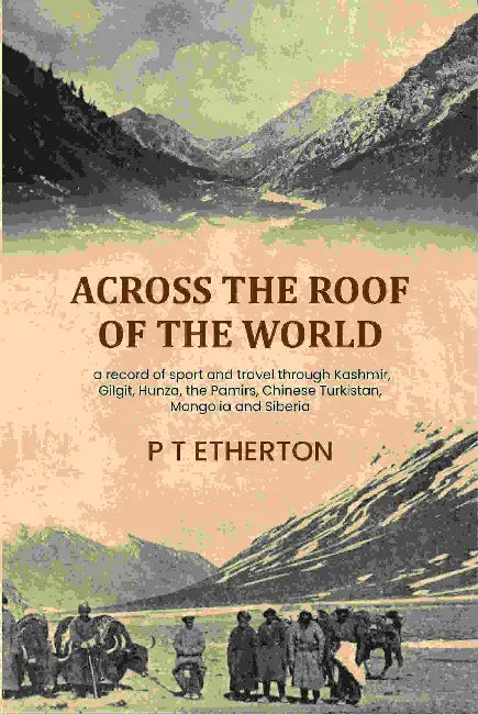 Across the roof of the world: a record of sport and travel through Kashmir, Gilgit, Hunza, the Pamirs, Chinese Turkistan, Mongolia and Siberia by P T Etherton