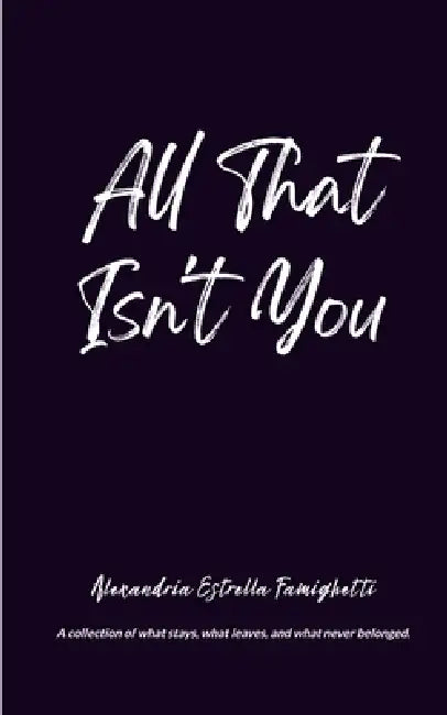 All That Isn't You A collection of what stays, what leaves, and what never belonged. by Alexandria Estrella Famighetti
