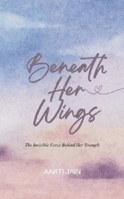 Beneath Her Wings The Invisible Force Behind Her Strength by Aarti Jain
