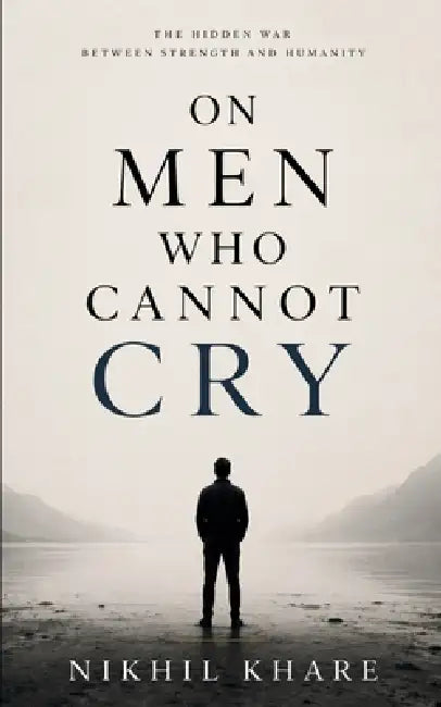 ON MEN WHO CANNOT CRY The Hidden war between strength and humanity by Nikhil Khare