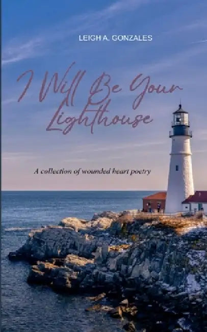 I Will Be Your Lighthouse A collection of wounded heart poetry by Leigh a Gonzales