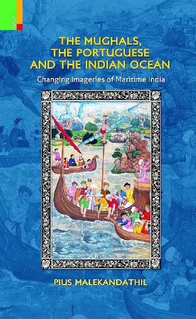 The Mughals, The Portuguese And The Indian Ocean: Changing Imageries of Maritime India by Pius Malekandathil