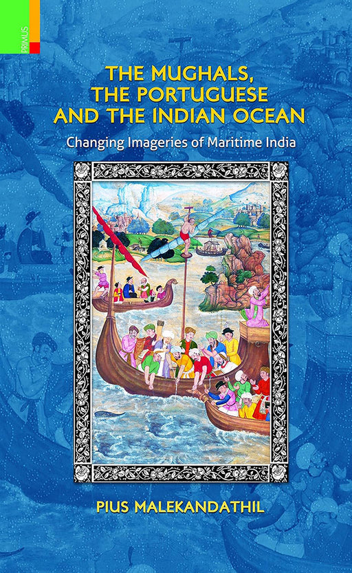 The Mughals, The Portuguese And The Indian Ocean: Changing Imageries of Maritime India by Pius Malekandathil