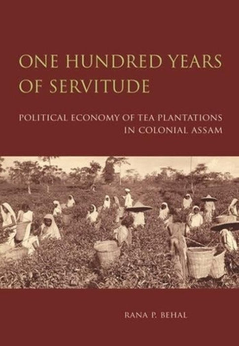 One Hundred Years Of Servitude: Political Economy Of Tea Plantations In Colonial Assam by Rana P. Behal