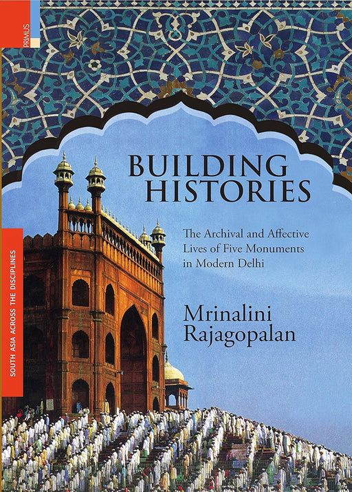 Building Histories: The Archival And Affective Lives Of Five Monuments In Modern Delhi by Mrinalini Rajagopalan