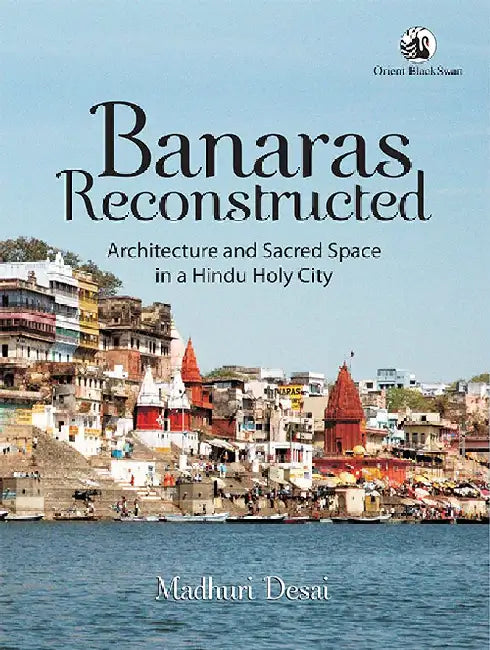 Banaras Reconstructed: Architecture and Sacred Space in a Hindu Holy City by Madhuri Desai