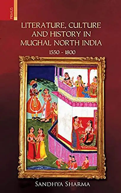 Literature, Culture and History in Mughal North India 1550 - 1800 by Sandhya Sharma