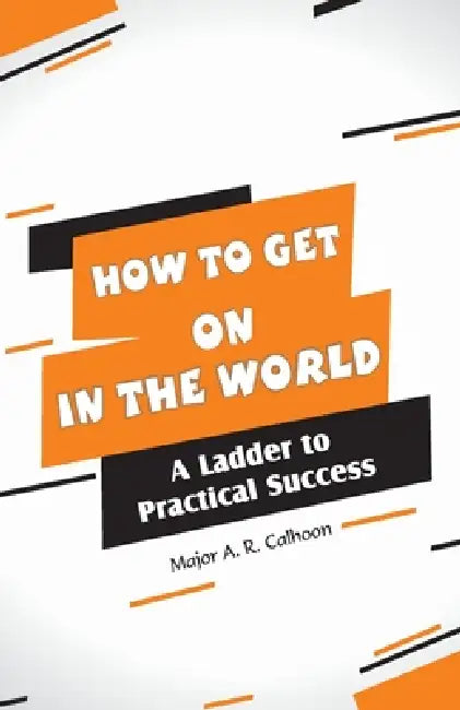 How to Get on In the World: A Ladder to Practical Success: by Major A. R. Calhoon