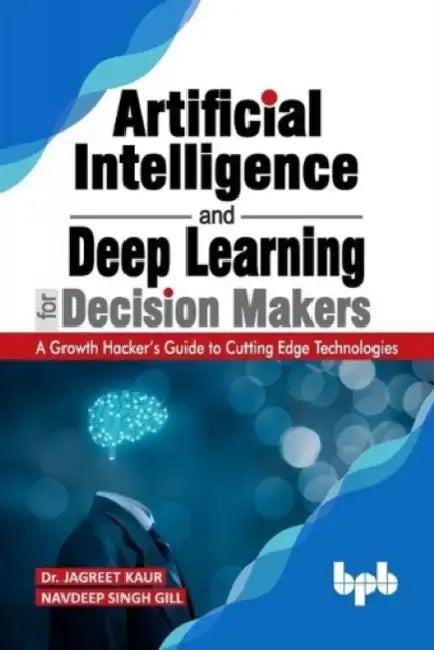 Artificial Intelligence and Deep Learning for Decision Makers: A Growth Hacker's Guide to Cutting Edge Technologies by Navdeep Singh Gill