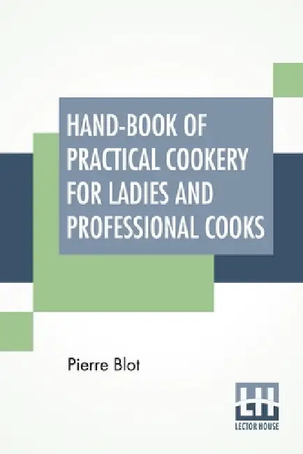 Hand-Book Of Practical Cookery For Ladies And Professional Cooks: Containing The Whole Science And Art Of Preparing Human Food. by Pierre Blot