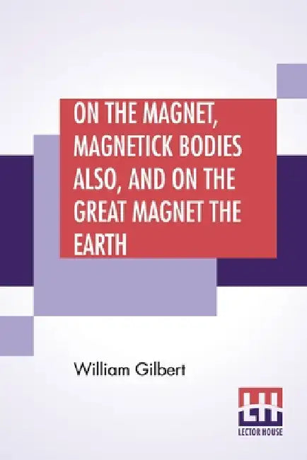 On The Magnet, Magnetick Bodies Also, And On The Great Magnet The Earth: A New Physiology, Translated From The Latin By Silvanus Phillips Thompson by William Gilbert, Silvanus Phillips Thompson