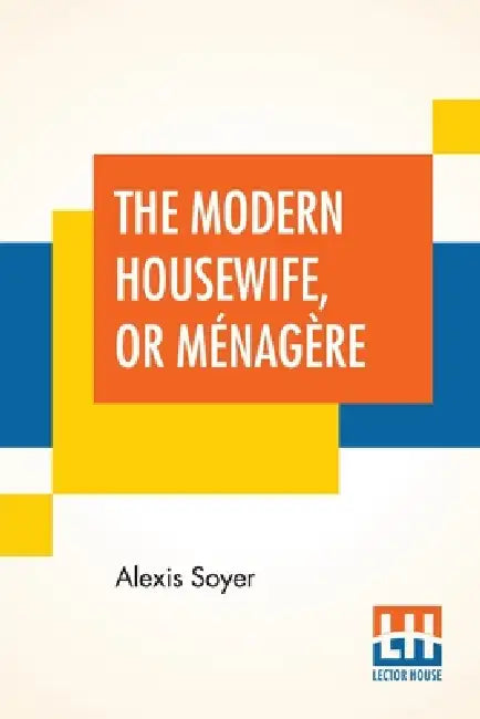 The Modern Housewife, Or Ménagère: Comprising Nearly One Thousand Receipts, For The Economic And Judicious Preparation Of Every Meal Of The Day, With by Alexis Soyer