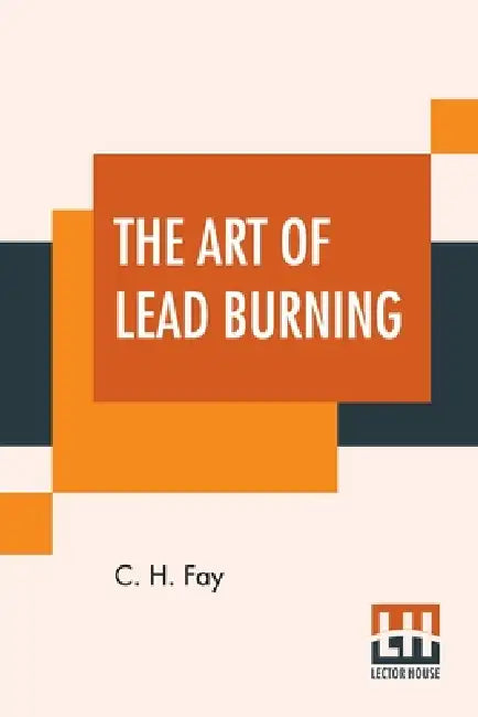 The Art Of Lead Burning: A Practical Treatise Explaining The Apparatus And Processes. by C. H. Fay