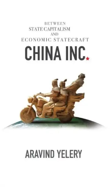 China Inc.: Between State Capitalism and Economic Statecraft by Aravind Yelery