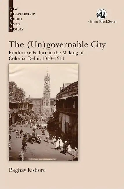 The (Un)governable City: Productive Failure in the Making of Colonial Delhi, 1858-1911 by Raghav Kishore