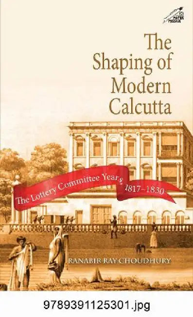 The Shaping of Modern Calcutta: The Lottery Committee Years, 1817–1830 by Ranabir Ray Choudhury