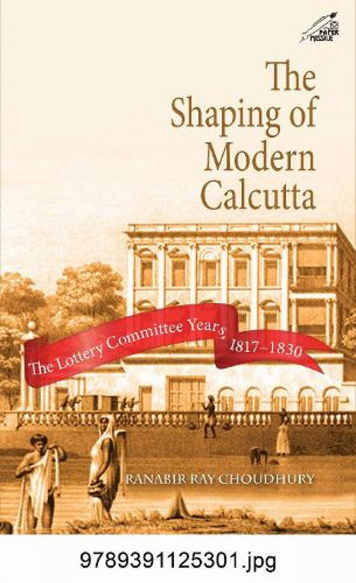 The Shaping of Modern Calcutta: The Lottery Committee Years, 1817–1830 by Ranabir Ray Choudhury