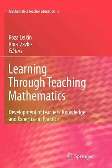 Learning Through Teaching Mathematics: Development of Teachers' Knowledge and Expertise in Practice by Roza Leikin