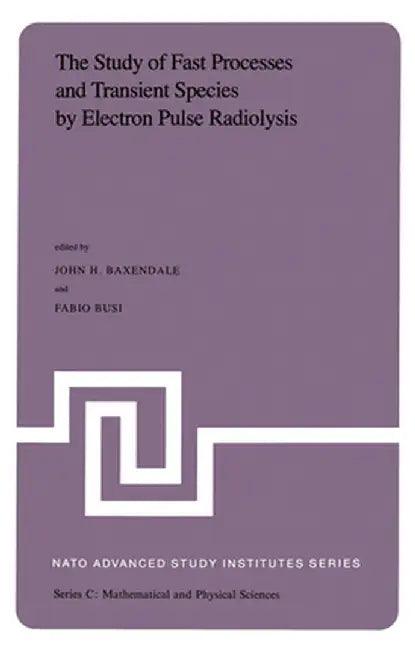 The Study of Fast Processes and Transient Species by Electron Pulse Radiolysis: Proceedings of the NATO Advanced Study Institute Held Ay Capri, Italy, by J. H. Baxendale