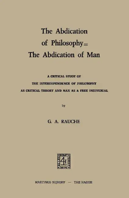The Abdication of Philosophy -- The Abdication of Man: A Critical Study of the Interdependence of Philosophy as Critical Theory and Man as a Free Indi by G. A. Rauche
