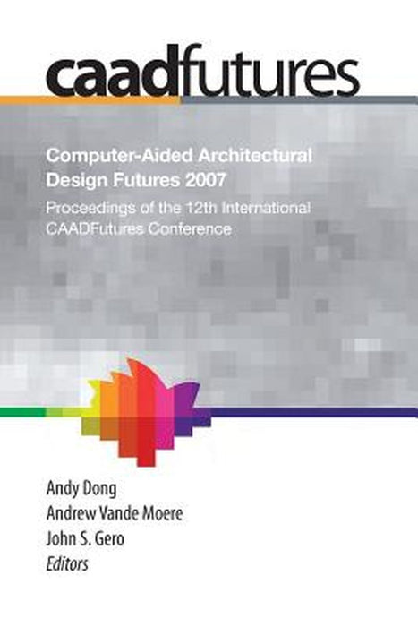 Computer-Aided Architectural Design Futures (Caadfutures) 2007: Proceedings of the 12th International Caad Futures Conference by Andy Dong