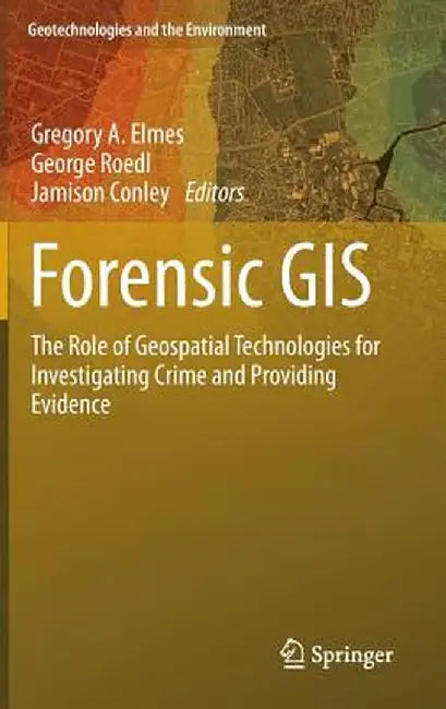 Forensic GIS: The Role of Geospatial Technologies for Investigating Crime and Providing Evidence by Gregory A. Elmes
