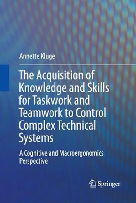 The Acquisition of Knowledge and Skills for Taskwork and Teamwork to Control Complex Technical Systems: A Cognitive and Macroergonomics Perspective by Annette Kluge