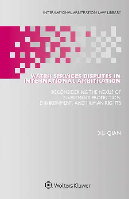 Water Services Disputes in International Arbitration: Reconsidering the Nexus of Investment Protection, Environment, and Human Rights by Xu Qian