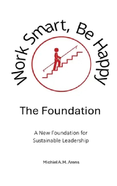 Work Smart, Be Happy; The Foundation: A New Foundation for Sustainable Leadership by Michiel Anton Marinus Arens