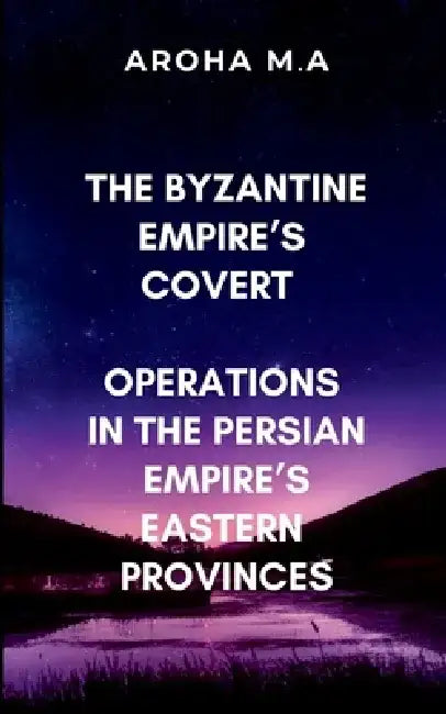 The Byzantine Empire's Covert Operations in the Persian Empire's Eastern Provinces: A gripping tale of espionage, warfare, and political intrigue by M. Aroha