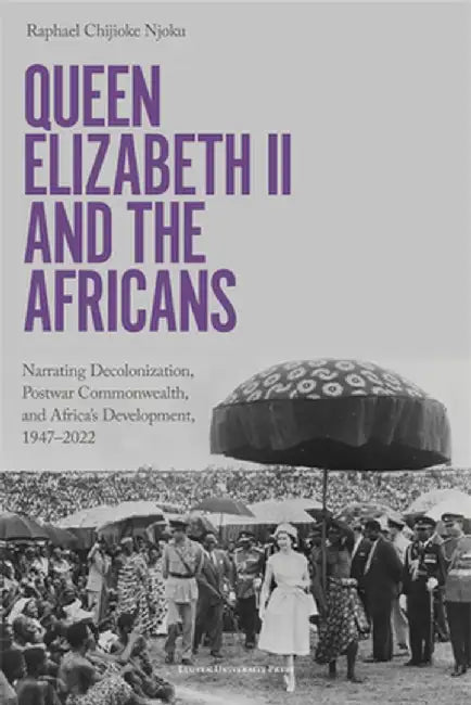 Queen Elizabeth II and the Africans: Narrating Decolonization, Postwar Commonwealth, and Africa's Development, 1947 - 2022 by Raphael Chijioke Njoku