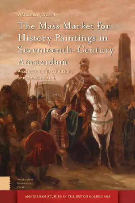 The Mass Market for History Paintings in Seventeenth-Century Amsterdam: Production, Distribution, and Consumption by Angela Jager
