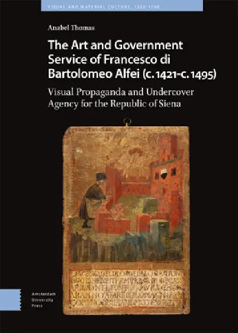 The Art and Government Service of Francesco Di Bartolomeo Alfei (C. 1421 - C. 1495): Visual Propaganda and Undercover Agency for the Republic of Siena by Anabel Thomas