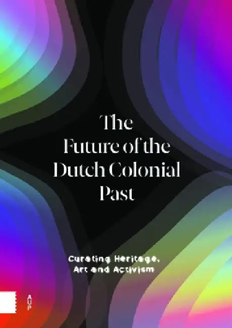 The Future of the Dutch Colonial Past: Curating Heritage, Art and Activism by Emma Van Bijnen