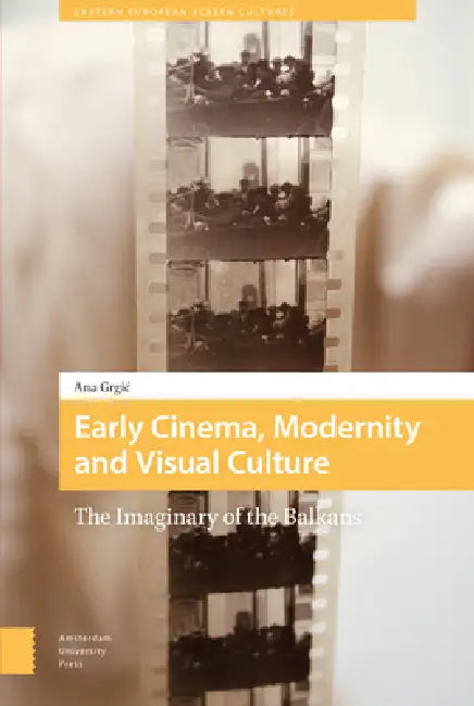 Early Cinema, Modernity and Visual Culture: The Imaginary of the Balkans by Ana Grgic