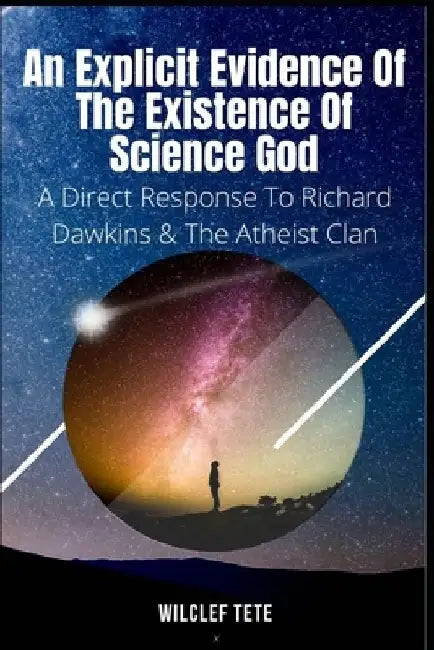 An Explicit Evidence of the Existence of Science God: A Direct Response To Richard Dawkins And The Atheist Clan by Wilclef Tete