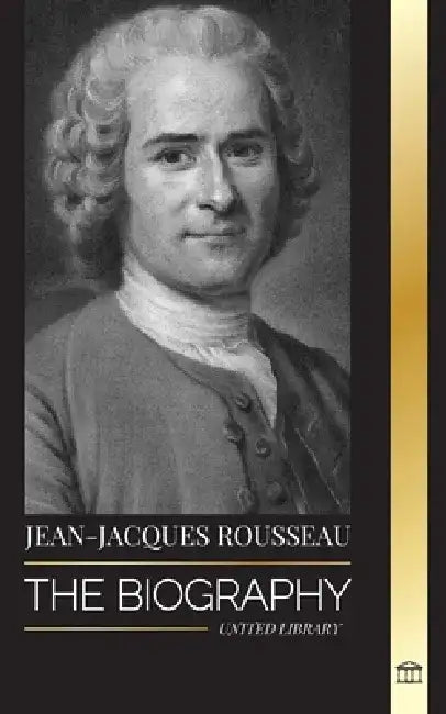 Jean-Jacques Rousseau: The Biography of a Genevan Philosopher, Social Contract Writer and Discourse Composer by United Library