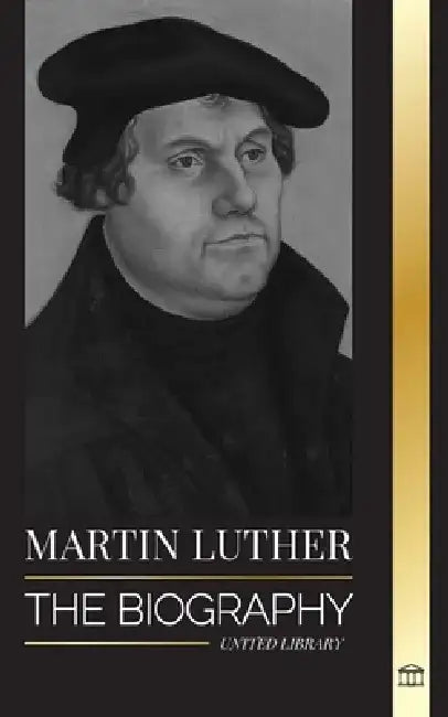 Martin Luther: The Biography of a German Theologian that Ignited the Protestant Reformation and Changed the World by United Library