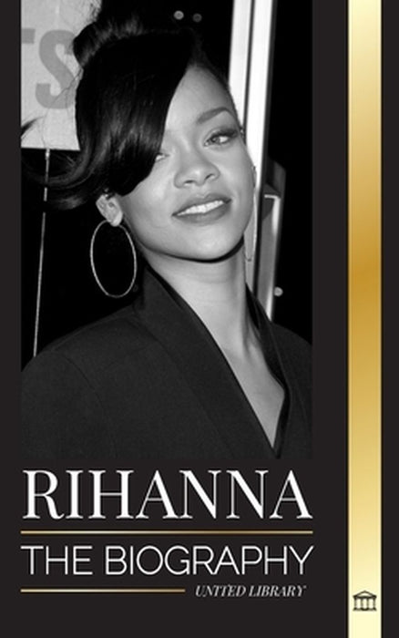 Rihanna: The Biography of an Incredible Barbadian Billionaire singer, Actress, and Businesswoman by United Library