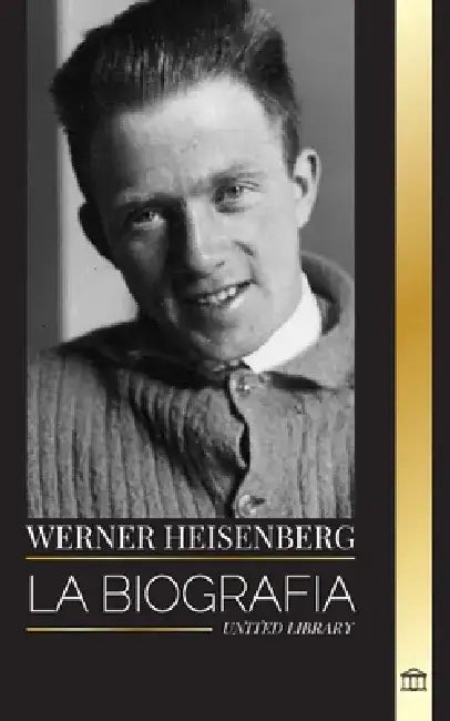 Werner Heisenberg: La biografía de un pionero de la mecánica cuántica, sus principios y el legado de la ciencia moderna by United Library