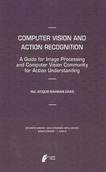 Computer Vision and Action Recognition: A Guide for Image Processing and Computer Vision Community for Action Understanding by MD Atiqur Rahman Ahad