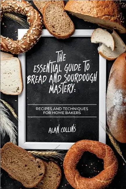 The Essential Guide to Bread and Sourdough Mastery: Recipes and Techniques for Home Bakers by Alan Collins